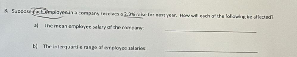 Suppose each employee in a company receives a 2.9% raise for next year. How will each of the following be affected? 
_ 
a) The mean employee salary of the company: 
b) The interquartile range of employee salaries: 
_