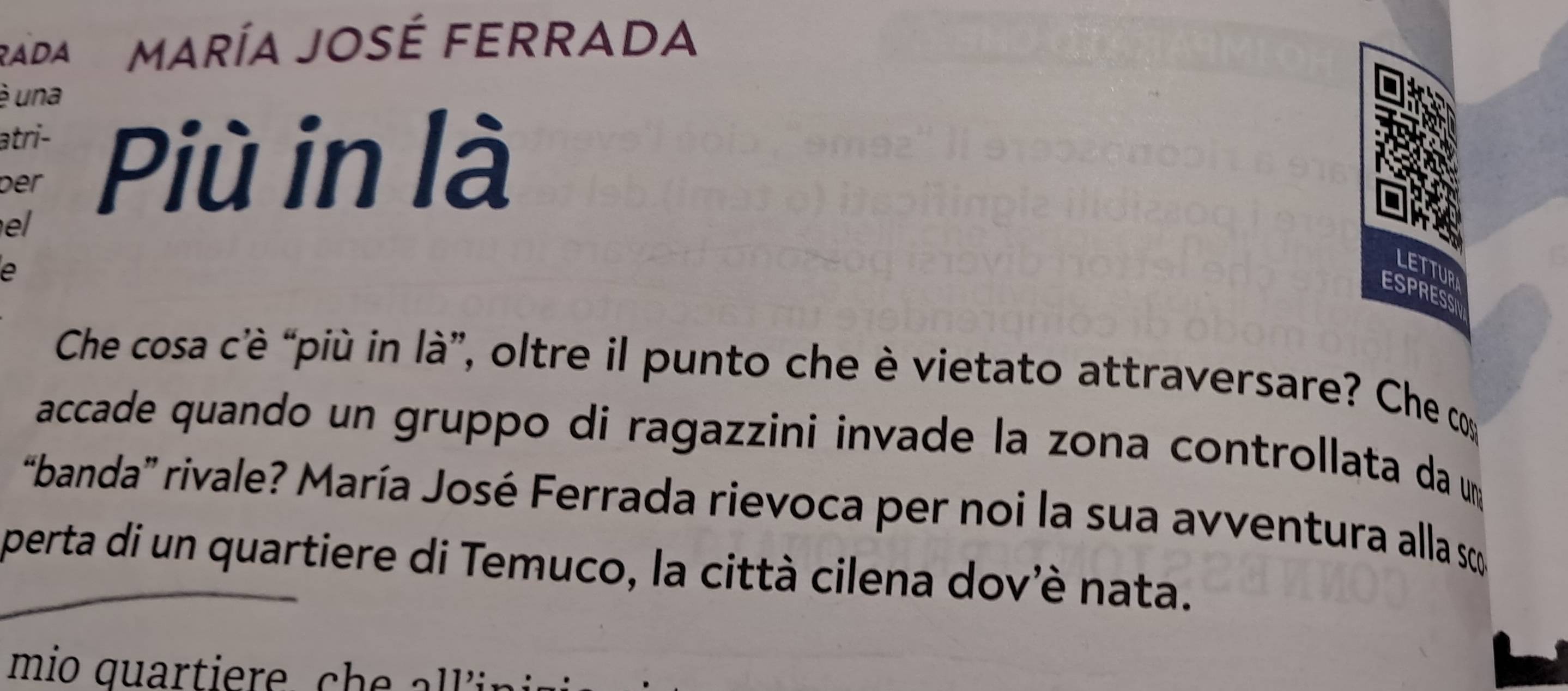 ADA María José FeRRADA 
é una 
atri- 
ber Più in là 
el 
a 
LETTUR 
ESPRESS 
Che cosa c'è “più in là”, oltre il punto che è vietato attraversare? Che co 
accade quando un gruppo di ragazzini invade la zona controllata da um 
“banda” rivale? María José Ferrada rievoca per noi la sua avventura alla s 
perta di un quartiere di Temuco, la città cilena dov'è nata.