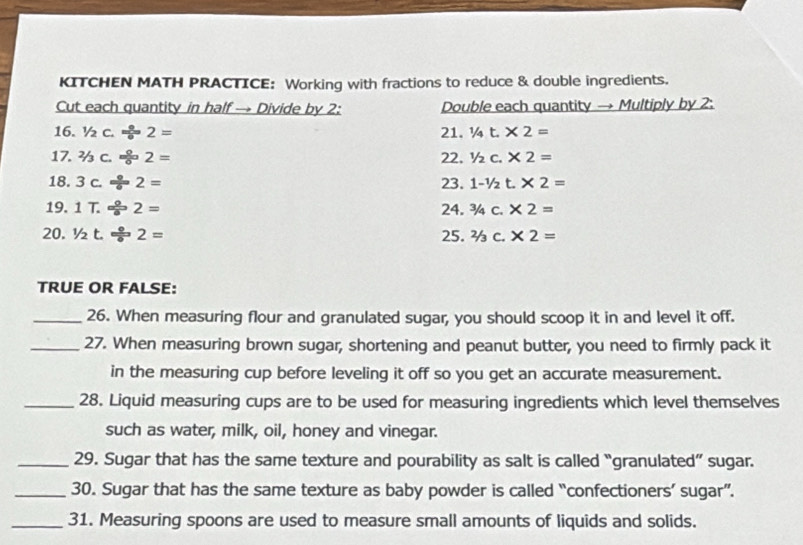 KITCHEN MATH PRACTICE: Working with fractions to reduce & double ingredients. 
Cut each quantity in half → Divide by 2 : Double each quantity → Multiply by 2 : 
16. 1/2c. 9/  2= 21. 1/4t.* 2=
17. 2/3C. 0/0 2= 22. 1/2c.* 2=
18. 3c./ 2= 23. 1-1/2t.* 2=
19. 1T./ 2= 24. ^3/_4c.* 2=
20. 1/2t./ 2= 25. 2/3c.* 2=
TRUE OR FALSE: 
_26. When measuring flour and granulated sugar, you should scoop it in and level it off. 
_27. When measuring brown sugar, shortening and peanut butter, you need to firmly pack it 
in the measuring cup before leveling it off so you get an accurate measurement. 
_28. Liquid measuring cups are to be used for measuring ingredients which level themselves 
such as water, milk, oil, honey and vinegar. 
_29. Sugar that has the same texture and pourability as salt is called “granulated” sugar. 
_30. Sugar that has the same texture as baby powder is called “confectioners’ sugar”. 
_31. Measuring spoons are used to measure small amounts of liquids and solids.