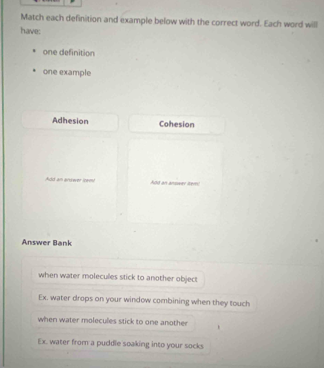 Match each definition and example below with the correct word. Each word will
have:
one definition
one example
Adhesion Cohesion
Add an answer item! Add an answer item!
Answer Bank
when water molecules stick to another object
Ex. water drops on your window combining when they touch
when water molecules stick to one another
Ex. water from a puddle soaking into your socks