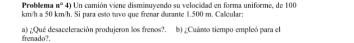 Problema n° 4) Un camión viene disminuyendo su velocidad en forma uniforme, de 100
km/h a 50 km/h. Si para esto tuvo que frenar durante 1.500 m. Calcular: 
a) ¿Qué desaceleración produjeron los frenos?. b) ¿Cuánto tiempo empleó para el 
frenado?.