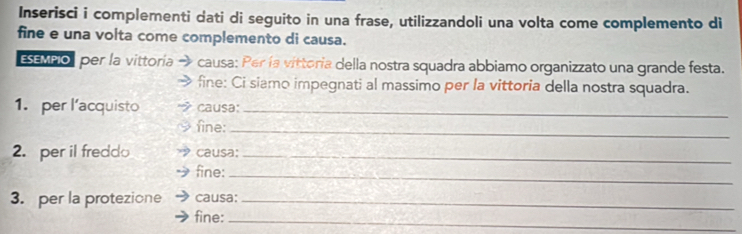 Inserisci i complementi dati di seguito in una frase, utilizzandoli una volta come complemento di 
fine e una volta come complemento di causa. 
ESEMPO per la vittoría causa: Per la vittoria della nostra squadra abbiamo organizzato una grande festa. 
fine: Ci siamo impegnati al massimo per la vittoria della nostra squadra. 
1. per l’acquisto causa:_ 
fine: 
_ 
2. per il fredd causa:_ 
fine: 
_ 
3. per la protezione causa:_ 
fine:_