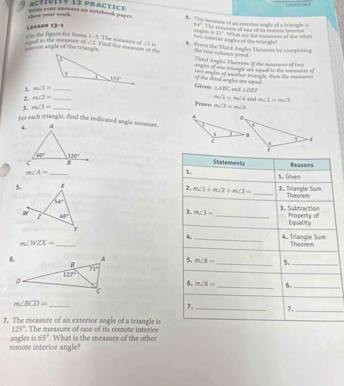 ACtívITY 13 PRACTICE
continued
Show your work.
write your answers on notebook paper. 8. The measure of an exterior angle of a triangle is
Lesson 13-1 84° The measure of one of its remote interior
angles is 22° What are the measures of the other
two interior angles of the triangle?
Use the figure for Items 1-3 . The measure of ∠ 1is 9. Prove the Third Angles Theorem by completing
equal to the measure of ∠ 2, Find the measure of the the two-column proof.
interior angle of the triangle.
Third Angles Theorem: If the measures of two
angles of one triangle are equal to the measures of
two angles of another triangle, then the measures
of the third angles are equal.
Given:
1. m∠ 1= _ △ ABC and △ DEF
2. m∠ 2= _ m∠ 1=m∠ 4 and m∠ 2=m∠ 5
Prove:
3. m∠ 3= _ m∠ 3=m∠ 6
For each triangle, find the indicated angle measure. 
 
Statements Reasons
_ m∠ A=
1.
1. Given
5. x 2. Triangle Sum
2. m∠ 1+m∠ 2+m∠ 3= _Theorem
54°
3. m∠ 3= 3. Subtraction
W z 48° _Property of
Equality
Y
4. _4. Triangle Sum
m∠ WZX= _ Theorem
5. m∠ 6= _
5._
_
6. m∠ 6=
6._
_ m∠ BCD=
7._
7._
7. The measure of an exterior angle of a triangle is
125°. The measure of one of its remote interior
angles is 65°. What is the measure of the other
remote interior angle?