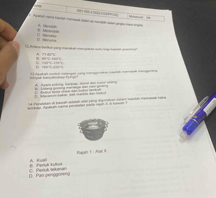 WIM
1561-005-2:2022-C03/PP(1/2) Mukasurat : 5/6
1. Apakah nama kaedah memasak dalam air mendidih dalam jangka masa singkat.
A. Mendidih
B. Merendidih
C. Mencelur
D. Menumis
12.Antara berikut yang manakah merupakan suhu bagi kaedah poaching?
A. 71-82°C
B. 85°C-100°C.
C. 130°C-170°C.
D. 190°C-220°C. 
13.Apakah contoh hidangan yang menggunakan kaedah memasak menggoreng
minyak banyak(deep frying)?
A. Ayam,sotong, karipap, donut dan cucur udang
B. Udang goreng mentega dan nasi goreng
C. Bubur teow chew dan bubur lambuk
D. Macaroni bakar, kek marble dan biskut
14.Peralatan di bawah adalah alat yang digunakan dalam kaedah memasak haba
lembap. Apakah nama peralatan pada rajah X di bawah ?
Rajah 1 : Alat X
A. Kuali
B. Periuk kukus
C. Periuk tekanan
D. Pan penggoreng