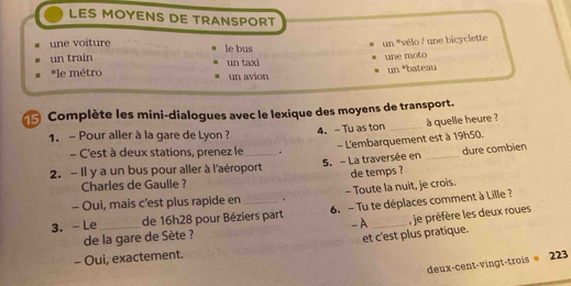 LES MOYENS DE TRANSPORT 
une voiture 
un train le bus un *vélo / une bicyclette 
*le métro un taxi une moto 
un avion un *bateau 
Complète les mini-dialogues avec le lexique des moyens de transport. 
4.- Tu as ton _à quelle heure ? 
1. - Pour aller à la gare de Lyon ? 
- L'embarquement est à 19h50. 
- C'est à deux stations, prenez le . 
2. - Il y a un bus pour aller à l'aéroport 5. - La traversée en _dure combien 
Charles de Gaulle ? de temps ? 
- Oui, mais c’est plus rapide en . - Toute la nuit, je crois. 
3. - Le_ de 16h28 pour Béziers part 6. - Tu te déplaces comment à Lille ? 
- A , je préfère les deux roues 
de la gare de Sète ? 
et c'est plus pratique. 
- Oui, exactement. 
deux-cent-vingt-trois@ 223