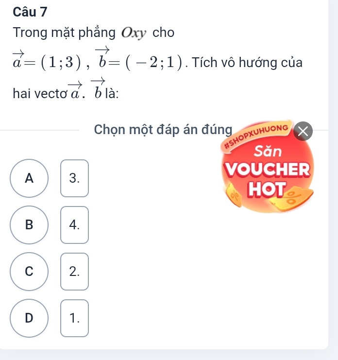 Trong mặt phẳng Oxy cho
vector a=(1;3), vector b=(-2;1). Tích vô hướng của
hai vecto vector a.vector b là:
Chọn một đáp án đúng X
#SHOPXUHUONG
Săn
A 3.
VOUCHER
HOT
B 4.
C 2.
D 1.