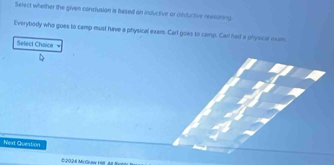 Select whether the given conclusion is based on inductive or deductive reasoning 
Everybody who goes to camp must have a physical exam. Carl goes to camp. Carl had a physical exam. 
Select Choice 
Next Question 
©2024 McGraw Hill. All Right