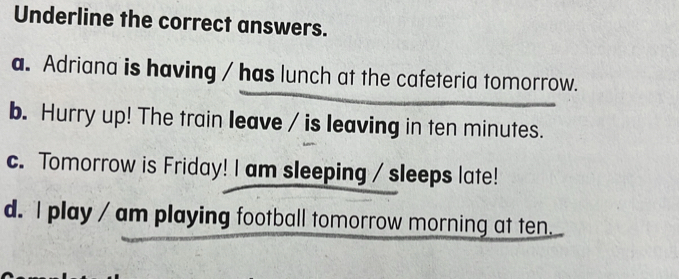 Underline the correct answers.
a. Adriana is having / has lunch at the cafeteria tomorrow.
b. Hurry up! The train leave / is leaving in ten minutes.
c. Tomorrow is Friday! I am sleeping / sleeps late!
d. I play / am playing football tomorrow morning at ten.