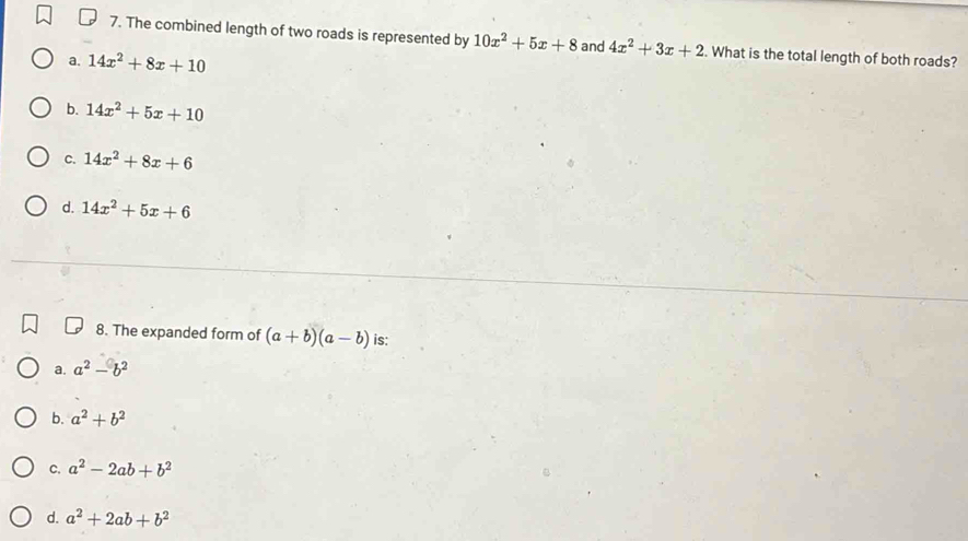 The combined length of two roads is represented by 10x^2+5x+8 and 4x^2+3x+2. What is the total length of both roads?
a. 14x^2+8x+10
b. 14x^2+5x+10
C. 14x^2+8x+6
d. 14x^2+5x+6
8. The expanded form of (a+b)(a-b) is:
a. a^2-b^2
b. a^2+b^2
c. a^2-2ab+b^2
d. a^2+2ab+b^2