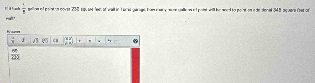 If it took  1/5  gallon of paint to cover 230 square feet of wall in Tom's garage, how many more gallons of paint will he need to paint an additional 345 square feet of
wall?
Answer:
 □ /□   0^0 sqrt(□ ) sqrt[□](0) () beginpmatrix 00 00endpmatrix 4 π a
 69/230 