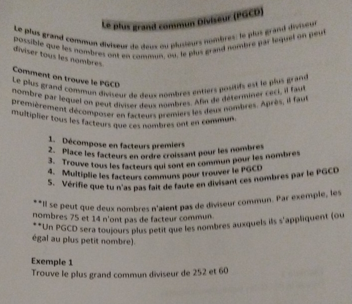 Le plus grand commun Diviseur (PGCD) 
Le plus grand commun diviseur de deux ou plusieurs nombres: le plus grand diviseur 
possible que les nombres ont en commun, ou, le plus grand nombre par lequel on peut 
diviser tous les nombres. 
Comment on trouve le PGCD 
Le plus grand commun diviseur de deux nombres entiers positifs est le plus grand 
nombre par lequel on peut diviser deux nombres. Afin de déterminer ceci, il faut 
premièrement décomposer en facteurs premiers les deux nombres. Après, il faut 
multiplier tous les facteurs que ces nombres ont en commun. 
1. Décompose en facteurs premiers 
2. Place les facteurs en ordre croissant pour les nombres 
3. Trouve tous les facteurs qui sont en commun pour les nombres 
4. Multiplie les facteurs communs pour trouver le PGCD 
5. Vérifie que tu n'as pas fait de faute en divisant ces nombres par le PGCD 
**II se peut que deux nombres n'aient pas de diviseur commun. Par exemple, les 
nombres 75 et 14 n'ont pas de facteur commun. 
**Un PGCD sera toujours plus petit que les nombres auxquels ils s'appliquent (ou 
égal au plus petit nombre). 
Exemple 1 
Trouve le plus grand commun diviseur de 252 et 60