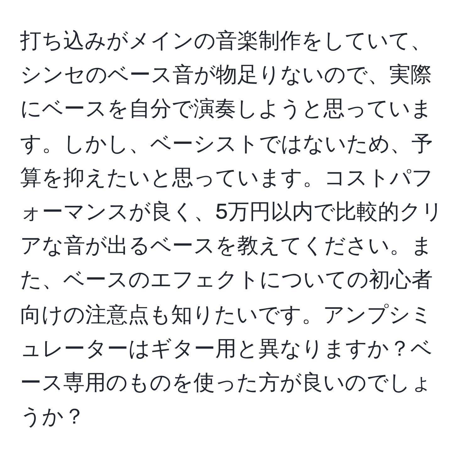 打ち込みがメインの音楽制作をしていて、シンセのベース音が物足りないので、実際にベースを自分で演奏しようと思っています。しかし、ベーシストではないため、予算を抑えたいと思っています。コストパフォーマンスが良く、5万円以内で比較的クリアな音が出るベースを教えてください。また、ベースのエフェクトについての初心者向けの注意点も知りたいです。アンプシミュレーターはギター用と異なりますか？ベース専用のものを使った方が良いのでしょうか？