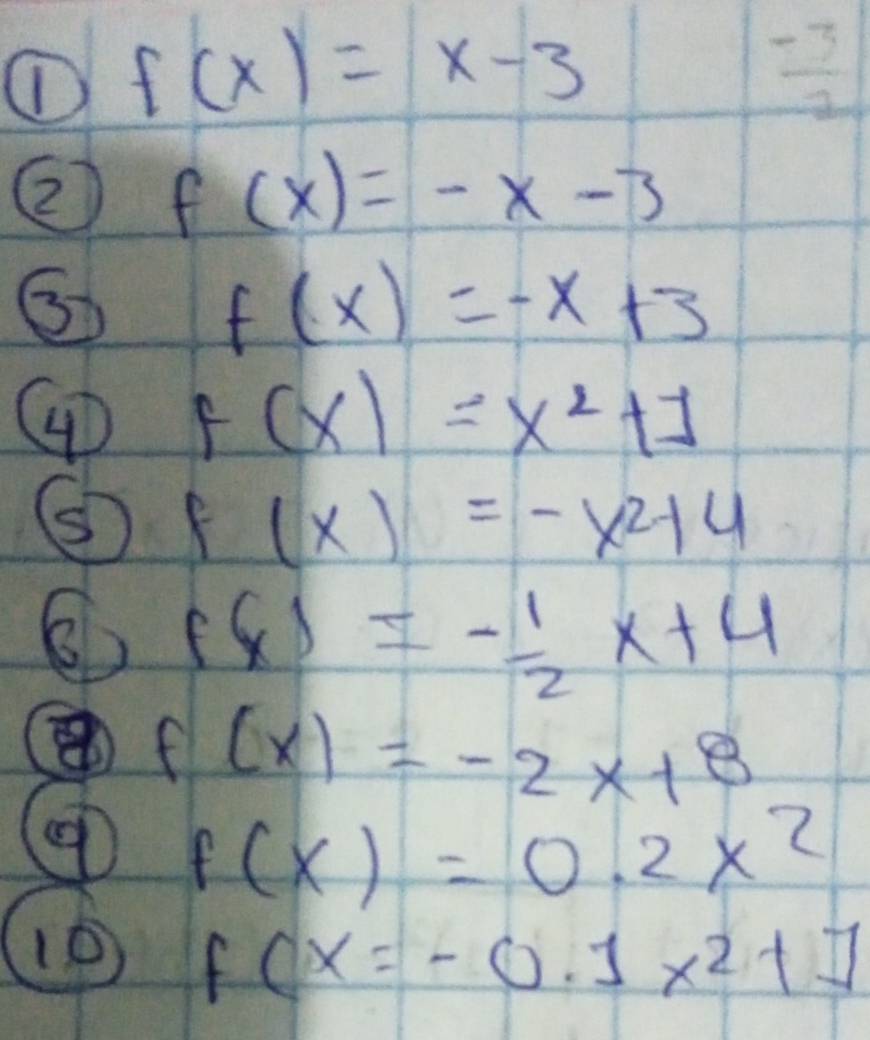 ① f(x)=x-3
 (-3)/2 
2 f(x)=-x-3
f(x)=-x+3
4 F(x)=x^2+1
f(x)=-x^2+4
6 f(x)=- 1/2 x+4
f(x)=-2x+8
f(x)=0.2x^2
10 f(x=-0.1x^2+7