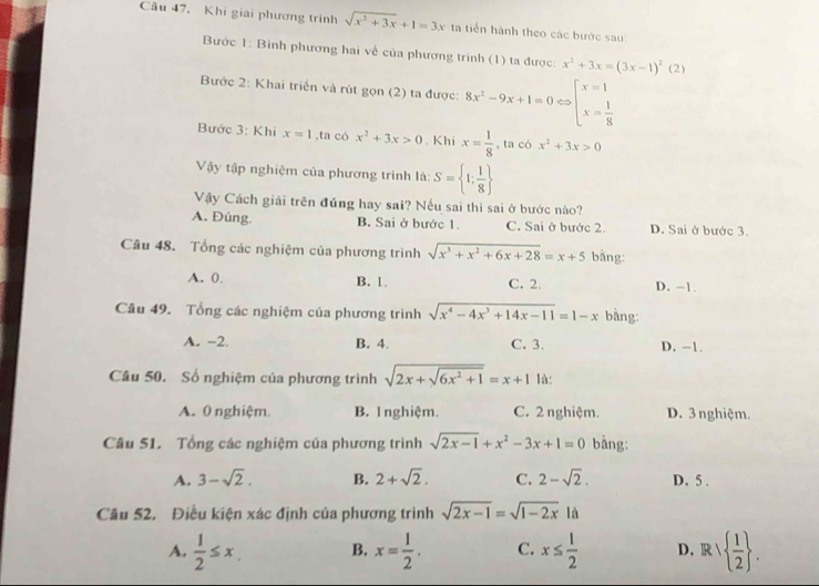 Khi giải phương trình sqrt(x^2+3x)+1=3x ta tiến hành theo các bước sau:
Bước 1: Binh phương hai về của phương trình (1) ta được: x^2+3x=(3x-1)^2(2)
Bước 2: Khai triển và rút gọn (2) ta được: 8x^2-9x+1=0 beginarrayl x=1 x= 1/8 endarray.
Bước 3: Khi x=1 ,ta có x^2+3x>0. Khi x= 1/8  , ta có x^2+3x>0
Vậy tập nghiệm của phương trình la:S= 1: 1/8 
Vậy Cách giải trên đủng hay sai? Nếu sai thì sai ở bước nào?
A. Đúng. B. Sai ở bước 1. C. Sai ở bước 2. D. Sai ở bước 3.
Câu 48. Tổng các nghiệm của phương trình sqrt(x^3+x^2+6x+28)=x+5 bằng:
A. 0. B. 1. C. 2. D. -1.
Câu 49. Tổng các nghiệm của phương trình sqrt(x^4-4x^3+14x-11)=1-x bàng:
A. -2 B. 4. C. 3. D. -1.
Câu 50. Số nghiệm của phương trình sqrt(2x+sqrt 6x^2+1)=x+1 là:
A. 0 nghiệm. B. l nghiệm. C. 2 nghiệm. D. 3 nghiệm.
Câu 51. Tổng các nghiệm của phương trình sqrt(2x-1)+x^2-3x+1=0 bằng:
A. 3-sqrt(2). B. 2+sqrt(2). C. 2-sqrt(2). D. 5 .
Câu 52. Điều kiện xác định của phương trình sqrt(2x-1)=sqrt(1-2x) là
A.  1/2 ≤ x B. x= 1/2 . C. x≤  1/2  D. R  1/2  .