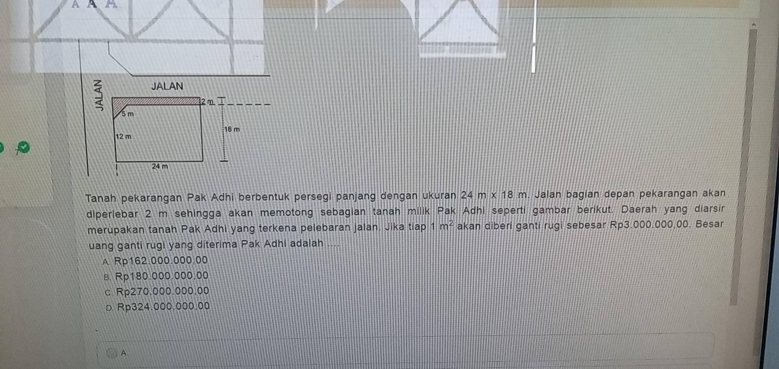 A A
Tanah pekarangan Pak Adhi berbentuk persegi panjang dengan ukuran 24m* 18m h. Jalan bagian depan pekarangan akan
diperlebar 2 m sehingga akan memotong sebagian tanah milik Pak Adhi seperti gambar berikut. Daerah yang diarsir
merupakan tanah Pak Adhi yang terkena pelebaran jalan, Jika tiap 1m^2 akan diberi ganti rugi sebesar Rp3.000.000,00. Besar
uang ganti rugi yang diterima Pak Adhi adalah :.
A Rp162.000.000.00
в Rp180.000.000.00
c Rp270.000.000.00
D. Rp324,000.000,00
A.