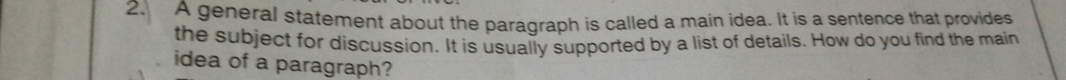 A general statement about the paragraph is called a main idea. It is a sentence that provides 
the subject for discussion. It is usually supported by a list of details. How do you find the main 
idea of a paragraph?