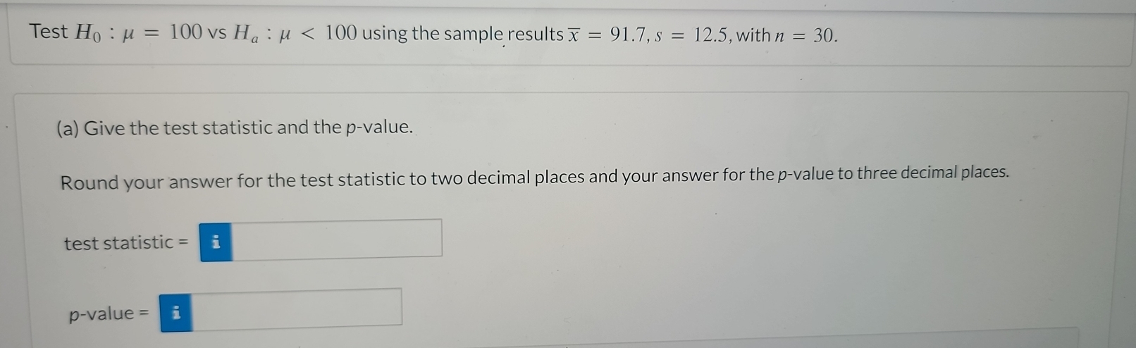 Test H_0:mu =100 VS H_a:mu <100</tex> using the sample results overline x=91.7, s=12.5 , with n=30. 
(a) Give the test statistic and the p -value. 
Round your answer for the test statistic to two decimal places and your answer for the p -value to three decimal places. 
test statistic =□
p -valu e=□