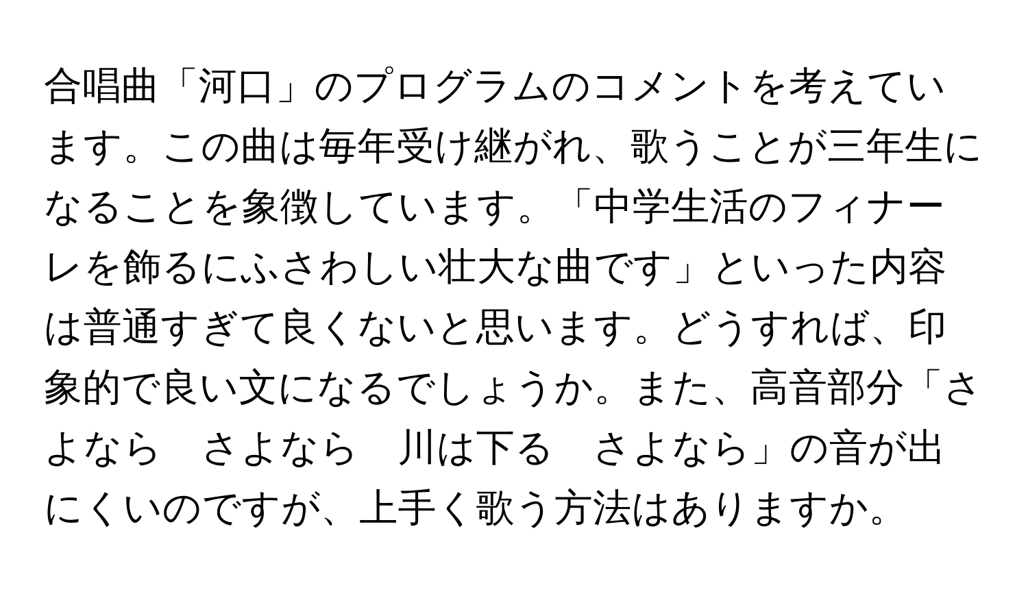 合唱曲「河口」のプログラムのコメントを考えています。この曲は毎年受け継がれ、歌うことが三年生になることを象徴しています。「中学生活のフィナーレを飾るにふさわしい壮大な曲です」といった内容は普通すぎて良くないと思います。どうすれば、印象的で良い文になるでしょうか。また、高音部分「さよなら　さよなら　川は下る　さよなら」の音が出にくいのですが、上手く歌う方法はありますか。