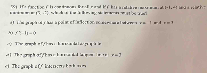 If a function ∫ is continuous for all x and ifƒ has a relative maximum at (-1,4) and a relative
minimum at (3,-2) , which of the following statements must be true?
a) The graph off has a point of inflection somewhere between x=-1 and x=3
b) f'(-1)=0
c) The graph of ( has a horizontal asymptote
d) The graph of ƒ has a horizontal tangent line at x=3
e) The graph off intersects both axes