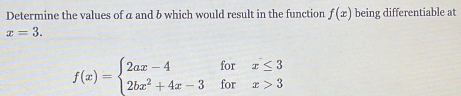 Determine the values of a and b which would result in the function f(x) being differentiable at
x=3.
f(x)=beginarrayl 2ax-4forx≤ 3 2bx^2+4x-3forx>3endarray.