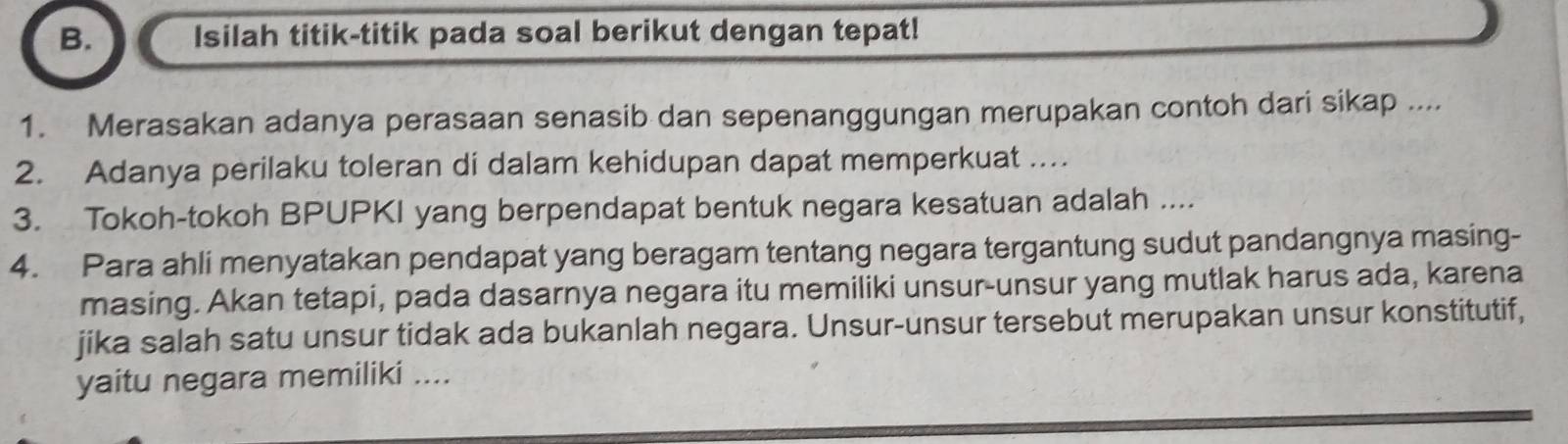 Isilah titik-titik pada soal berikut dengan tepat! 
1. Merasakan adanya perasaan senasib dan sepenanggungan merupakan contoh dari sikap .... 
2. Adanya perilaku toleran di dalam kehidupan dapat memperkuat … 
3. Tokoh-tokoh BPUPKI yang berpendapat bentuk negara kesatuan adalah .... 
4. Para ahli menyatakan pendapat yang beragam tentang negara tergantung sudut pandangnya masing- 
masing. Akan tetapi, pada dasarnya negara itu memiliki unsur-unsur yang mutlak harus ada, karena 
jika salah satu unsur tidak ada bukanlah negara. Unsur-unsur tersebut merupakan unsur konstitutif, 
yaitu negara memiliki ....