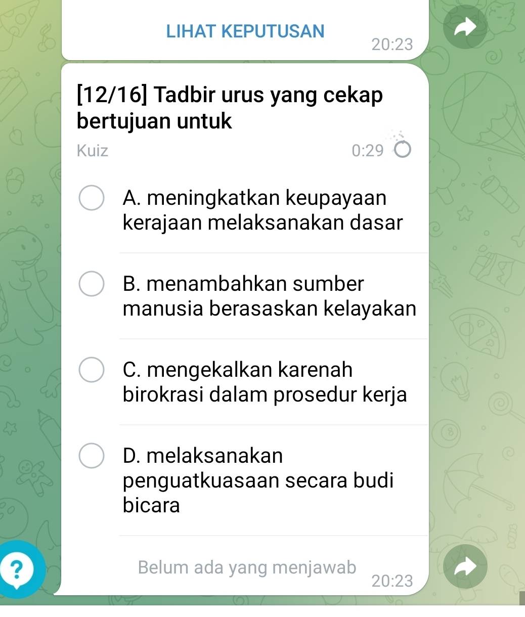 LIHAT KEPUTUSAN
20:23
[12/16] Tadbir urus yang cekap
bertujuan untuk
Kuiz 0:29
A. meningkatkan keupayaan
kerajaan melaksanakan dasar
B. menambahkan sumber
manusia berasaskan kelayakan
C. mengekalkan karenah
birokrasi dalam prosedur kerja
8
D. melaksanakan
penguatkuasaan secara budi
bicara
2 Belum ada yang menjawab
20:23