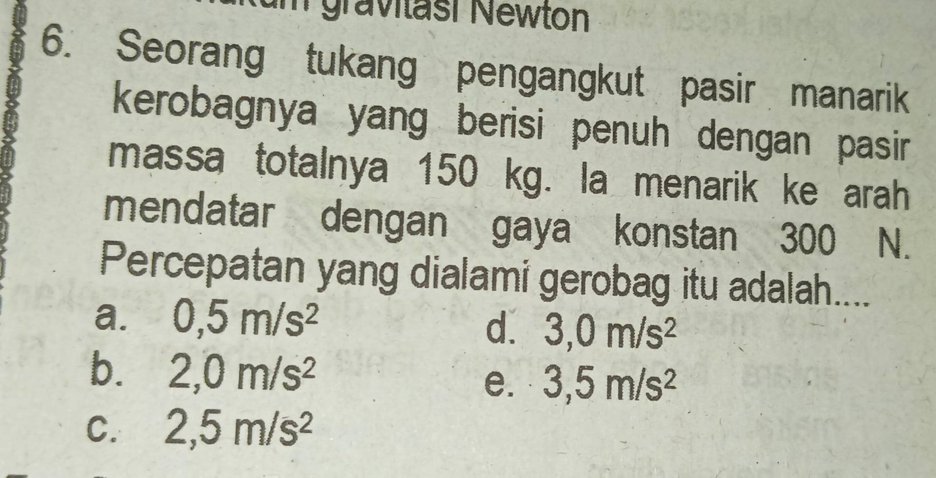 um gravitäsi Newton
6. Seorang tukang pengangkut pasir manarik
kerobagnya yang berisi penuh dengan pasir 
massa totalnya 150 kg. la menarik ke arah
mendatar dengan gaya konstan 300 N.
Percepatan yang dialami gerobag itu adalah....
a. 0,5m/s^2
d. 3,0m/s^2
b. 2,0m/s^2 3,5m/s^2
e.
C. 2,5m/s^2