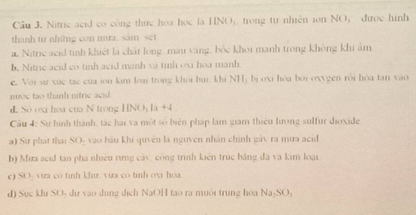 Nitric acid có công thực hóa học la IINO_3 trong tự nhiền ion NO được hình 
thanh từ những con mưa, sâm set
a Nitric acid tỉnh khiết là chất long, mau vàng, bốc khoi manh trong không khi âm
b. Nitrie acid co tinh acid manh và tinh oxi hoa manh.
c. Với sự xức tạc của ion kim loại trong khôi buì, khi NH_3 bj oxi hòa bởi oxygen rói hòa tan yo
nướe tao thanh nitric acid 
L Sô oxi hoa của N trong HNO 1x+4
Câu 4: Sự hình thành, tác hai va một số biển pháp làm giam thiếu lượng sulfur dioxide.
a) Sự phát thai SO_2 vào bầu khi quyền là nguyên nhân chính gây ra mưa aci
b) Mưa acid tân phá nhiều rừng cây, công trình kiên truc băng đá và kim loại
c) SO- vưa có tính khư. vừa co tinh oxi hoa
d) Sục khi SOș dự vào dung địch NaOH tạo ra muôi trung hoa Na_2SO_3