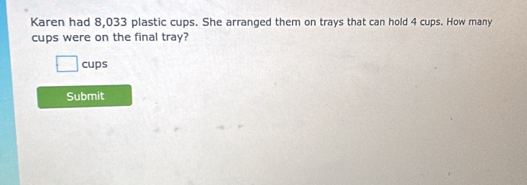 Karen had 8,033 plastic cups. She arranged them on trays that can hold 4 cups. How many 
cups were on the final tray? 
cups 
Submit