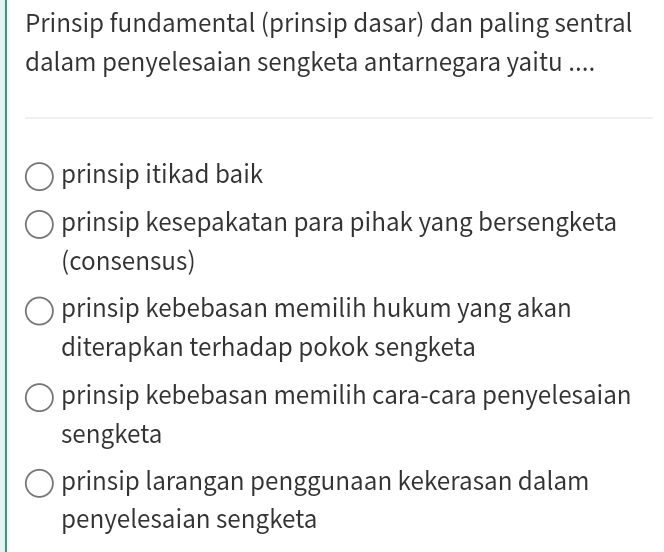 Prinsip fundamental (prinsip dasar) dan paling sentral
dalam penyelesaian sengketa antarnegara yaitu ....
prinsip itikad baik
prinsip kesepakatan para pihak yang bersengketa
(consensus)
prinsip kebebasan memilih hukum yang akan
diterapkan terhadap pokok sengketa
prinsip kebebasan memilih cara-cara penyelesaian
sengketa
prinsip larangan penggunaan kekerasan dalam
penyelesaian sengketa