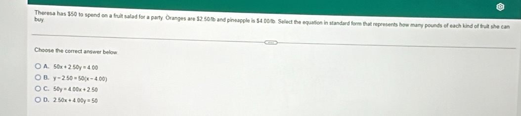 buy
Theresa has $50 to spend on a fruit salad for a party. Oranges are $2.50/lb and pineapple is $4.00/b. Select the equation in standard form that represents how many pounds of each kind of fruit she can
Choose the correct answer below
A. 50x+2.50y=4.00
B. y-2.50=50(x-4.00)
C. 50y=4.00x+2.50
D. 2.50x+4.00y=50