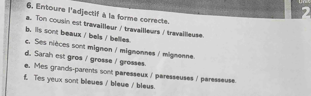 Entoure l'adjectif à la forme correcte. 
a. Ton cousin est travailleur / travailleurs / travailleuse. 
b. lls sont beaux / bels / belles. 
c. Ses nièces sont mignon / mignonnes / mignonne. 
d. Sarah est gros / grosse / grosses. 
e. Mes grands-parents sont paresseux / paresseuses / paresseuse. 
f. Tes yeux sont bleues / bleue / bleus.