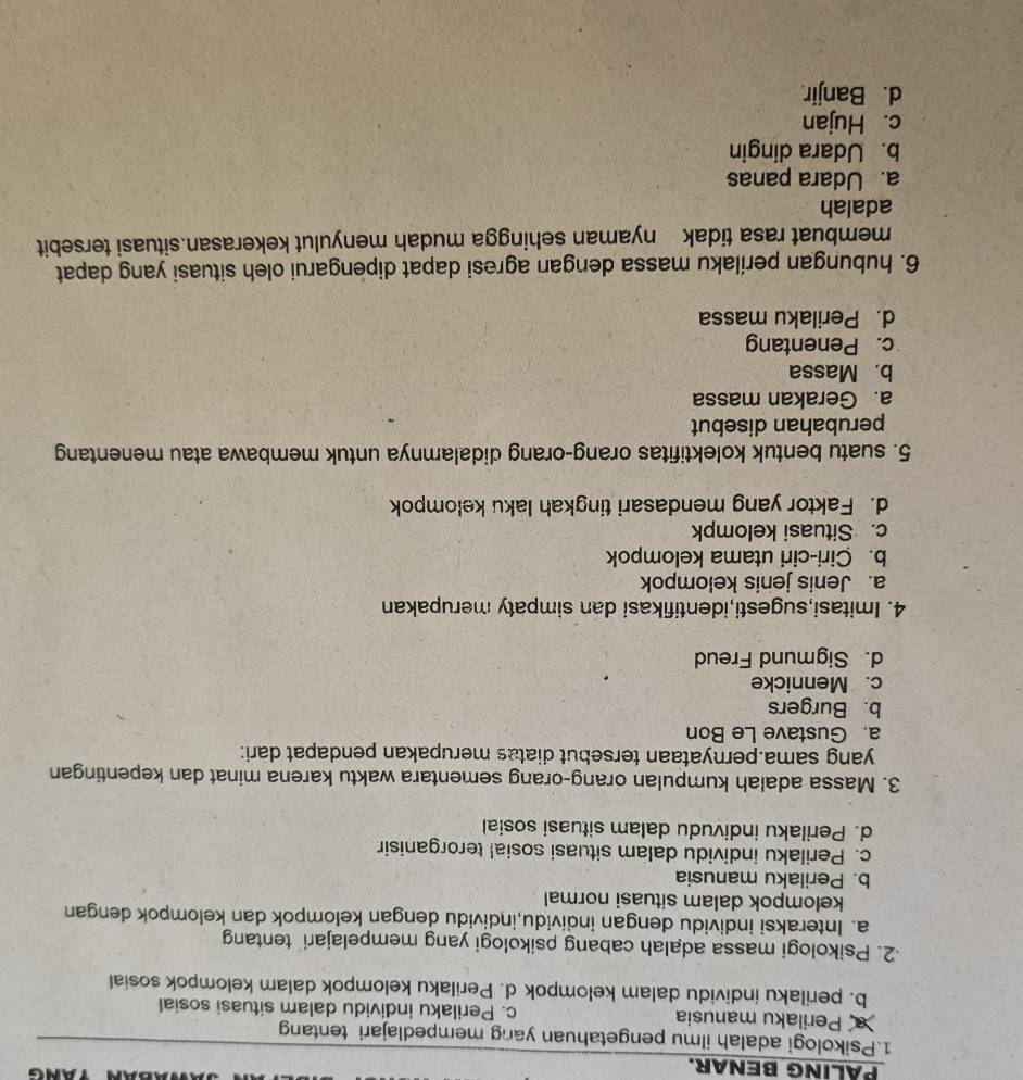 PALING BENAR.
1.Psikologi adalah ilmu pengetahuan yang mempedlajari tentan
Perilaku manusia c. Perilaku individu dalam situasi sosial
b. perilaku individu dalam kelompok d. Perilaku kelompok dalam kelompok sosial
2. Psikologi massa adalah cabang psikologi yang mempelajari tentang
a. Interaksi individu dengan individu,individu dengan kelompok dan kelompok dengan
kelompok dalam situasi normal
b. Perilaku manusia
c. Perilaku individu dalam situasi sosia! terorganisir
d. Perilaku indivudu dalam situasi sosial
3. Massa adalah kumpulan orang-orang sementara waktu karena minat dan kepentingan
yang sama.pernyataan tersebut diatas merupakan pendapat dari:
a. Gustave Le Bon
b. Burgers
c. Mennicke
d. Sigmund Freud
4. Imitasi,sugesti,identifikasi dan simpaty merupakan
a. Jenis jenis kelompok
b. Ciri-ciri utama kelompok
c. Situasi kelompk
d. Faktor yang mendasari tingkah laku kelompok
5. suatu bentuk kolektifitas orang-orang didalamnya untuk membawa atau menentang
perubahan disebut
a. Gerakan massa
b. Massa
c. Penentang
d. Perilaku massa
6. hubungan perilaku massa dengan agresi dapat dipengarui oleh situasi yang dapat
membuat rasa tidak nyaman sehingga mudah menyulut kekerasan.situasi tersebit
adalah
a. Udara panas
b. Udara dingin
c. Hujan
d. Banjir.