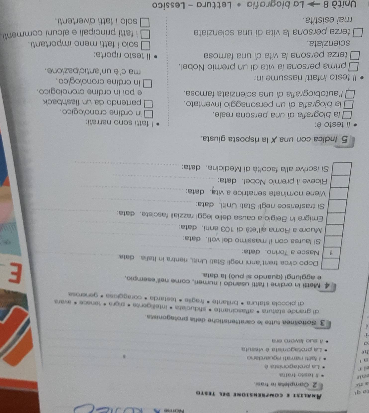 Nome
to qu
Analisi e comprensione del testo
a ric 2 Completa le frasi.
enís
Il testo tratta
ei r
La protagonista è_
n.
I fatti narrati riguardano _4
he
La protagonista è vissuta_
o
Il suo lavorō era_
( 
3 Sottolinea tutte le caratteristiche della protagonista.
di grande statura * affascinante • sfiduciata • intelligente * pigra * tenace * avara
di piccola statura • brillante • fragile • testarda • coraggiosa * generosa
4 Metti in ordine i fatti usando i numeri, come nell'esempio,
e aggiungi (quando sì può) la data.
E
_
Dopo circa trent'anni negli Stati Uniti, rientra in Italia. data:
Nasce a Torino. data:_
_
Si laurea con il massimo dei voti. data:
_
Muore a Roma all'età di 103 anni. data:
Emigra in Belgio a causa delle leggi razziali fasciste. data:_
Si trasferisce negli Stati Uniti. data:_
_
iene nominata senatrice a vita. data:
iceve il premio Nobel. data:_
i iscrive alla facoltà di Medicina. data:
_
5 Indica con una X la risposta giusta.
II testo è: I fatti sono narrati:
la biografia di una persona reale. in ordine cronologico.
la biografia di un personaggio inventato. partendo da un flashback
l’autobiografia di una scienziata famosa. e poi in ordine cronologico.
II testo infatti riassume in:
in ordine cronologico.
ma c'è un'anticipazione.
prima persona la vita di un premio Nobel.
terza persona la vita di una famosa Il testo riporta:
scienziata. solo i fatti meno importanti.
terza persona la vita di una scienziata i fatti principali e alcuni commenti 
mai esistita. solo i fatti divertenti.
Unità 8   La biografia • Lettura - Lessico