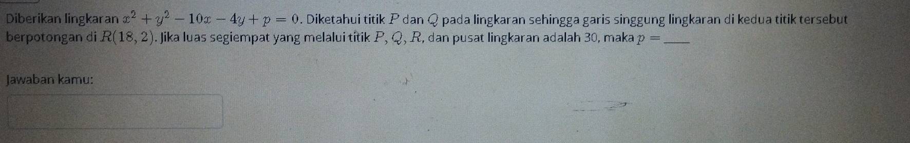 Diberikan lingkaran x^2+y^2-10x-4y+p=0. Diketahui titik P dan Q pada lingkaran sehingga garis singgung lingkaran di kedua titik tersebut 
berpotongan di R(18,2). Jika luas segiempat yang melalui titik P, Q, R, dan pusat lingkaran adalah 30, maka p= _ 
Jawaban kamu: