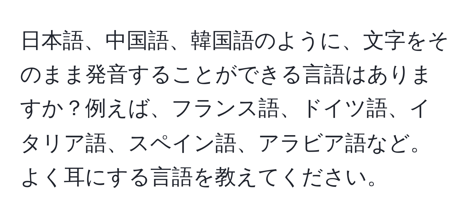 日本語、中国語、韓国語のように、文字をそのまま発音することができる言語はありますか？例えば、フランス語、ドイツ語、イタリア語、スペイン語、アラビア語など。よく耳にする言語を教えてください。