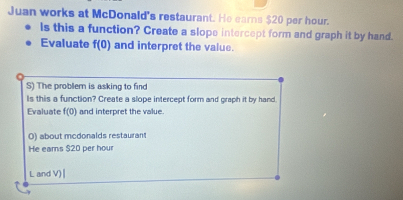 Juan works at McDonald's restaurant. He earns $20 per hour. 
ls this a function? Create a slope intercept form and graph it by hand. 
Evaluate f(0) and interpret the value. 
S) The problem is asking to find 
Is this a function? Create a slope intercept form and graph it by hand. 
Evaluate f(0) and interpret the value. 
O) about mcdonalds restaurant 
He earns $20 per hour
L and V)