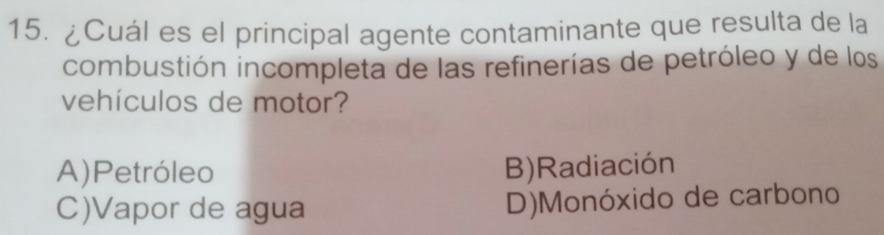 ¿Cuál es el principal agente contaminante que resulta de la
combustión incompleta de las refinerías de petróleo y de los
vehículos de motor?
A)Petróleo B)Radiación
C)Vapor de agua D)Monóxido de carbono