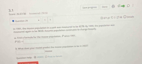 3.1 Save progress Done 
Score: 26.07/30 Answered: 29/30 
Question 29 B0/1 pk つ3$98 Decails 
In 1991, the moose population in a park was measured to be 4170. By 1999, the population was 
measured again to be 5610. Assume population continutes to change linearly. 
. Find a formula for the moose population, P since 1991.
P(t)=□
h. What does your model predict the moose population to be in 2003?
x_1/2 □  moose 
Question Help: S VIDEO D Post to forum