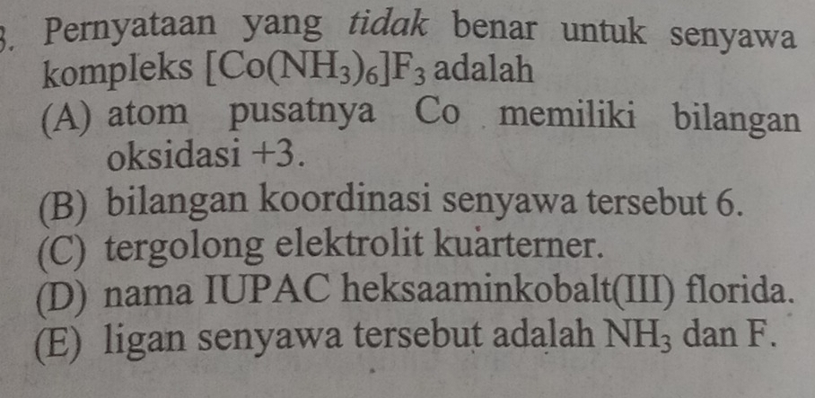 Pernyataan yang tidak benar untuk senyawa
kompleks [Co(NH_3)_6]F_3 adalah
(A) atom pusatnya Co memiliki bilangan
oksidasi +3.
(B) bilangan koordinasi senyawa tersebut 6.
(C) tergolong elektrolit kuärterner.
(D) nama IUPAC heksaaminkobalt(III) florida.
(E) ligan senyawa tersebut adalah NH_3 dan F.