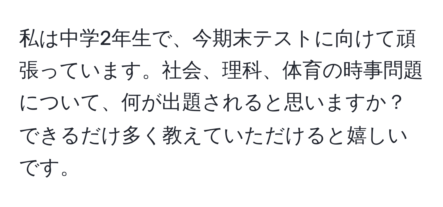 私は中学2年生で、今期末テストに向けて頑張っています。社会、理科、体育の時事問題について、何が出題されると思いますか？できるだけ多く教えていただけると嬉しいです。