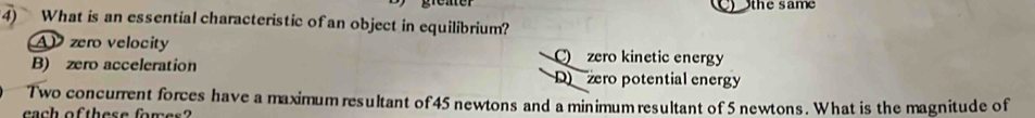 the same
4) What is an essential characteristic of an object in equilibrium?
AP zero velocity C zero kinetic energy
B) zero acceleration D zero potential energy
Two concurrent forces have a maximum resultant of 45 newtons and a minimum resultant of 5 newtons. What is the magnitude of
each of these for