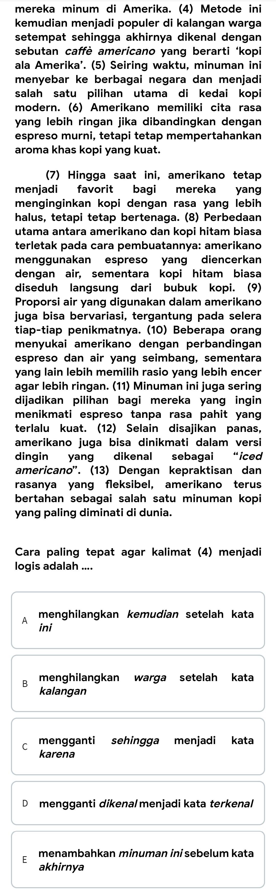 mereka minum di Amerika. (4) Metode ini
kemudian menjadi populer di kalangan warga
setempat sehingga akhirnya dikenal dengan 
sebutan caffè americano yang berarti ‘kopi
ala Amerika'. (5) Seiring waktu, minuman ini
menyebar ke berbagai negara dan menjadi
salah satu pilihan utama di kedai kopi
modern. (6) Amerikano memiliki cita rasa
yang lebih ringan jika dibandingkan dengan
espreso murni, tetapi tetap mempertahankan
aroma khas kopi yang kuat.
(7) Hingga saat ini, amerikano tetap
menjadi favorit bagi mereka yang
menginginkan kopi dengan rasa yang lebih
halus, tetapi tetap bertenaga. (8) Perbedaan
utama antara amerikano dan kopi hitam biasa
terletak pada cara pembuatannya: amerikano
menggunakan espreso yang diencerkan
dengan air, sementara kopi hitam biasa
diseduh langsung dari bubuk kopi. (9)
Proporsi air yang digunakan dalam amerikano
juga bisa bervariasi, tergantung pada selera
tiap-tiap penikmatnya. (10) Beberapa orang
menyukai amerikano dengan perbandingan
espreso dan air yang seimbang, sementara
yang lain lebih memilih rasio yang lebih encer
agar lebih ringan. (11) Minuman ini juga sering
dijadikan pilihan bagi mereka yang ingin
menikmati espreso tanpa rasa pahit yang
terlalu kuat. (12) Selain disajikan panas,
amerikano juga bisa dinikmati dalam versi
dingin yang dikenal sebagai “iced
americano'. (13) Dengan kepraktisan dan
rasanya yang fleksibel, amerikano terus
bertahan sebagai salah satu minuman kopi
yang paling diminati di dunia.
Cara paling tepat agar kalimat (4) menjadi
logis adalah ....
A menghilangkan kemudian setelah kata
ini
B menghilangkan warga setelah kata
kalangan
C mengganti sehingga menjadi kata
karena
D mengganti dikenal menjadi kata terkenal
menambahkan minuman ini sebelum kata
akhirnya