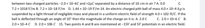 between two charged particles -2.0* 10-6C and +2μC separated by a distance of 10 cm in air ? A. 0.0 C.
7.2* 1018V/mB.7.2* 10-18V/m D. 1.44* 10-19V/m14. An electric charged pith ball of mass 4.0* 10-4
suspended by a light thread of negligible mass and placed in a uniform electric field of strength 4.0* 102N/C. If the kg is
ball is deflected through an angle of 10° then the magnitude of the charge on it is: A. 2.0 C C. 2.0* 10-6C B.
2.0* 10-4C D. 2.0* 106C 15. Two points A and B are maintained at −15V and 5V potentials in an electric field.