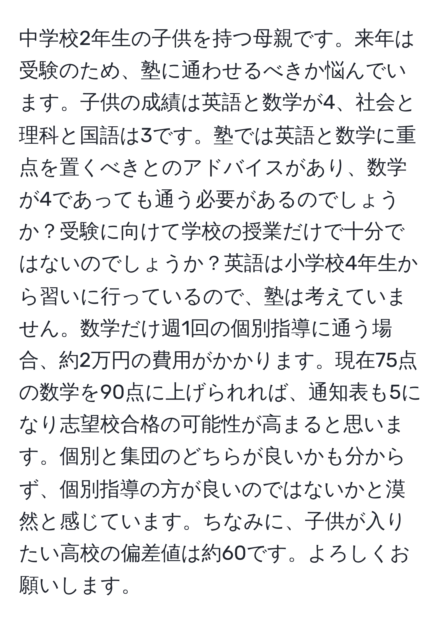 中学校2年生の子供を持つ母親です。来年は受験のため、塾に通わせるべきか悩んでいます。子供の成績は英語と数学が4、社会と理科と国語は3です。塾では英語と数学に重点を置くべきとのアドバイスがあり、数学が4であっても通う必要があるのでしょうか？受験に向けて学校の授業だけで十分ではないのでしょうか？英語は小学校4年生から習いに行っているので、塾は考えていません。数学だけ週1回の個別指導に通う場合、約2万円の費用がかかります。現在75点の数学を90点に上げられれば、通知表も5になり志望校合格の可能性が高まると思います。個別と集団のどちらが良いかも分からず、個別指導の方が良いのではないかと漠然と感じています。ちなみに、子供が入りたい高校の偏差値は約60です。よろしくお願いします。