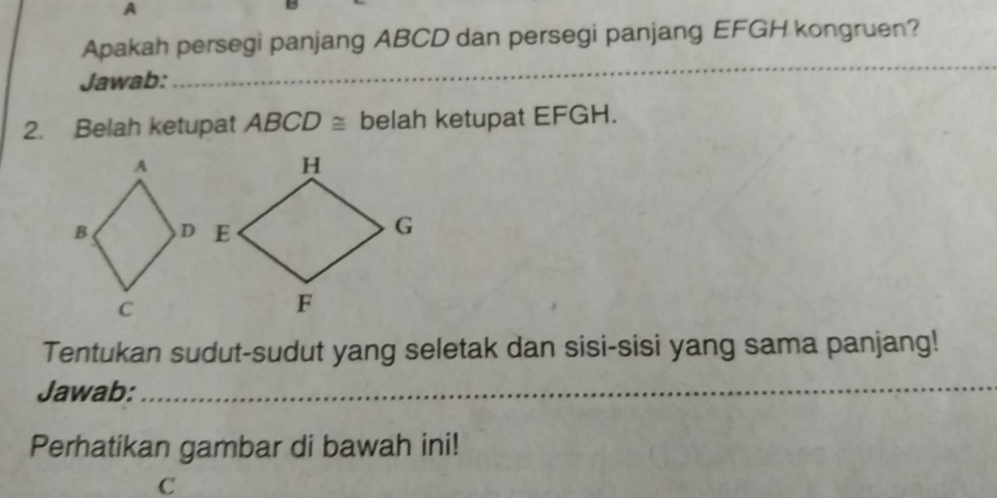 A 
Apakah persegi panjang ABCD dan persegi panjang EFGH kongruen? 
Jawab: 
_ 
_ 
2. Belah ketupat ABCD≌ belah ketupat EFGH. 
Tentukan sudut-sudut yang seletak dan sisi-sisi yang sama panjang! 
Jawab: 
_ 
Perhatikan gambar di bawah ini!
c