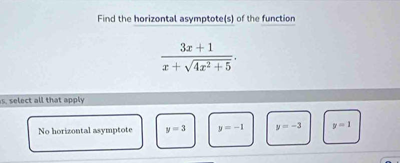 Find the horizontal asymptote(s) of the function
 (3x+1)/x+sqrt(4x^2+5) . 
s, select all that apply
No horizontal asymptote y=3 y=-1 y=-3 y=1