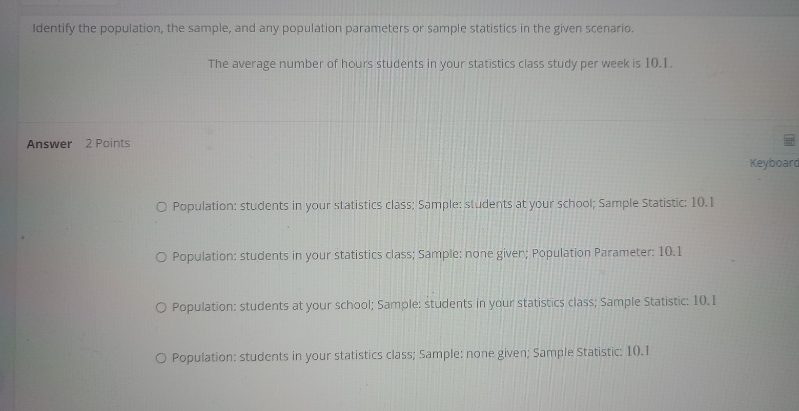 Identify the population, the sample, and any population parameters or sample statistics in the given scenario.
The average number of hours students in your statistics class study per week is 10.1.
Answer 2 Points
Keyboard
Population: students in your statistics class; Sample: students at your school; Sample Statistic: 10.1
Population: students in your statistics class; Sample: none given; Population Parameter: 10.1
Population: students at your school; Sample: students in your statistics class; Sample Statistic: 10.1
Population: students in your statistics class; Sample: none given; Sample Statistic: 10.1