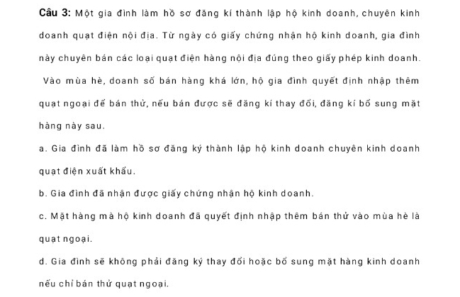 Cầu 3: Một gia đình làm hồ sơ đăng kí thành lập hộ kinh doanh, chuyên kinh
doanh quạt điện nội địa. Từ ngày có giấy chứng nhận hộ kinh doanh, gia đình
này chuyên bán các loại quạt điện hàng nội địa đúng theo giấy phép kinh doanh.
Vào mùa hè, doanh số bán hàng khá lớn, hộ gia đình quyết định nhập thêm
quạt ngoại để bán thử, nếu bán được sẽ đăng kí thay đối, đăng kí bố sung mặt
hàng này sau.
a. Gia đình đã làm hồ sơ đăng ký thành lập hộ kinh doanh chuyên kinh doanh
quạt điện xuất khẩu.
b. Gia đình đã nhận được giấy chứng nhận hộ kinh doanh.
c. Mặt hàng mà hộ kinh doanh đã quyết định nhập thêm bán thử vào mùa hè là
quạt ngoại.
d. Gia đình sẽ không phải đăng ký thay đổi hoặc bố sung mặt hàng kinh doanh
nếu chỉ bán thử quạt ngoại.