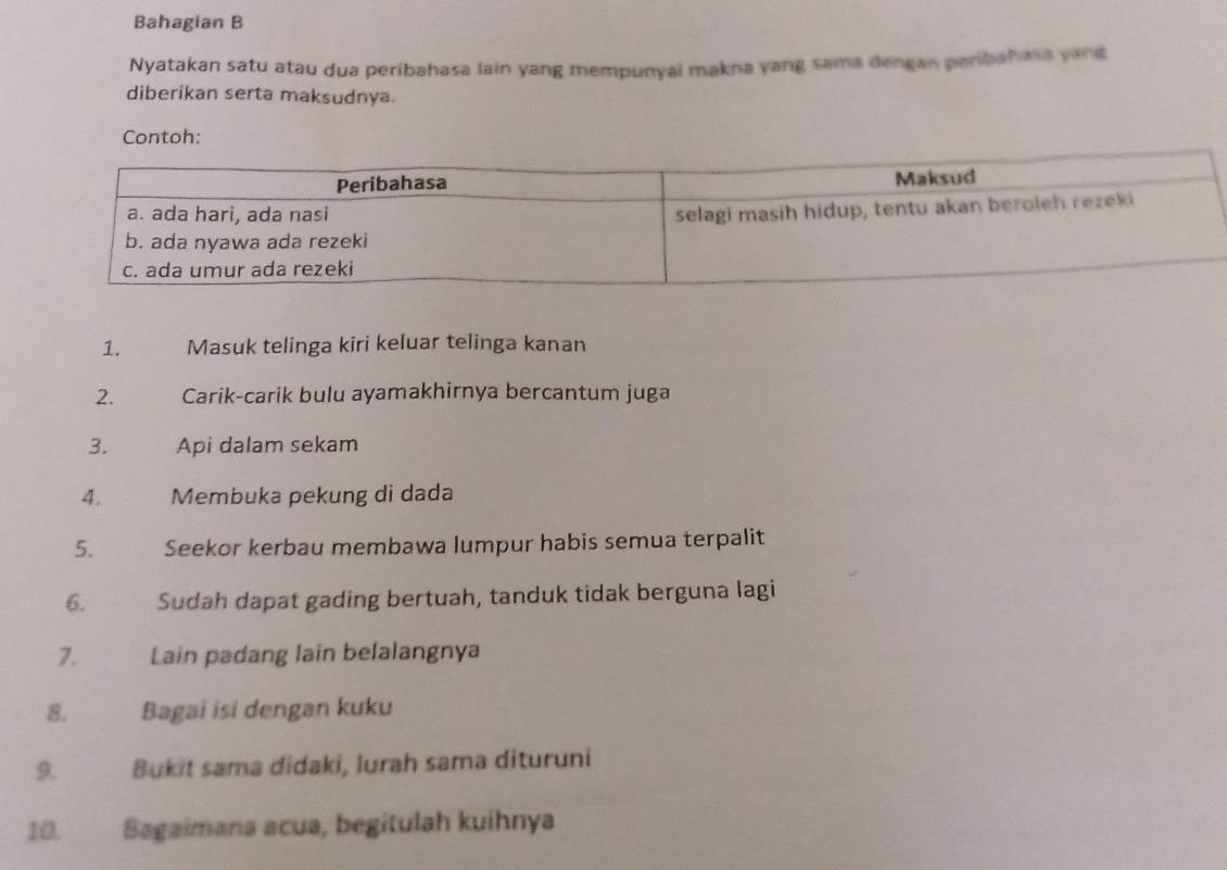 Bahagian B 
Nyatakan satu atau dua peribahasa lain yang mempunyai makna yang sama dengan peribahasa vand 
diberikan serta maksudnya. 
Contoh: 
1. Masuk telinga kiri keluar telinga kanan 
2. Carik-carik bulu ayamakhirnya bercantum juga 
3. Api dalam sekam 
4. Membuka pekung di dada 
5. Seekor kerbau membawa lumpur habis semua terpalit 
6. Sudah dapat gading bertuah, tanduk tidak berguna lagi 
7. Lain padang lain belalangnya 
8. Bagai isi dengan kuku 
9. Bukit sama didaki, lurah sama dituruni 
10. Sagaimana acua, begitulah kuíhnya